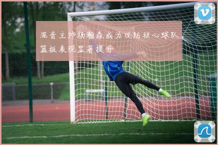 混音主帅杨瀚森成为攻防核心球队篮板表现显著提升