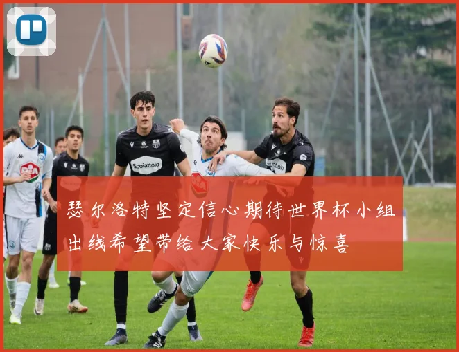 瑟尔洛特坚定信心期待世界杯小组出线希望带给大家快乐与惊喜