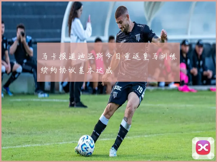 马卡报道迪亚斯今日重返皇马训练续约协议基本达成