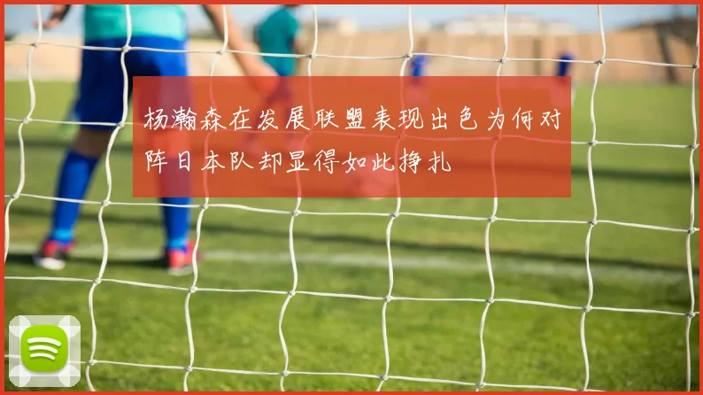 杨瀚森在发展联盟表现出色为何对阵日本队却显得如此挣扎