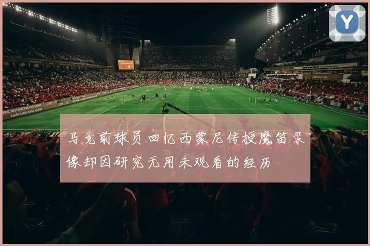 马竞前球员回忆西蒙尼传授魔笛录像却因研究无用未观看的经历