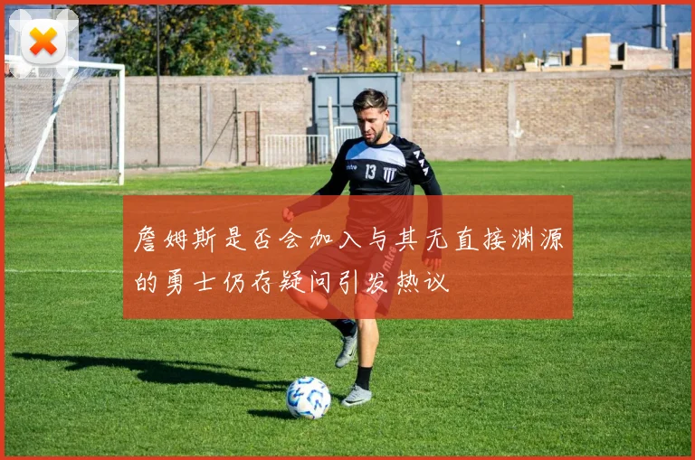 詹姆斯是否会加入与其无直接渊源的勇士仍存疑问引发热议