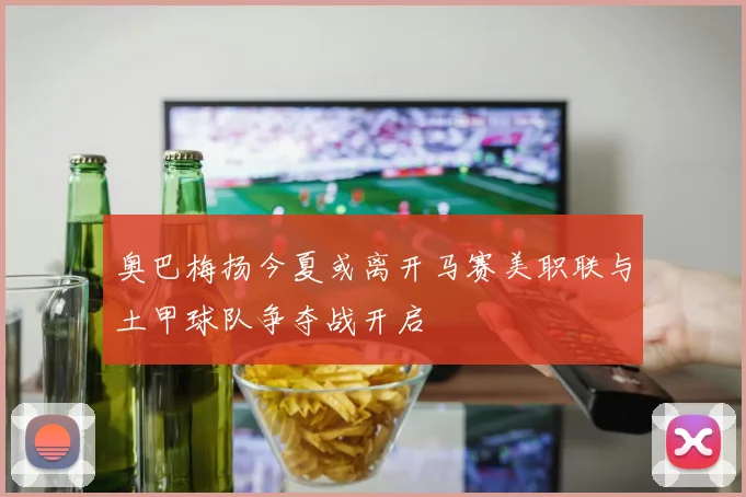 奥巴梅扬今夏或离开马赛美职联与土甲球队争夺战开启