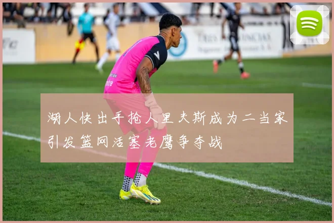湖人快出手抢人里夫斯成为二当家引发篮网活塞老鹰争夺战