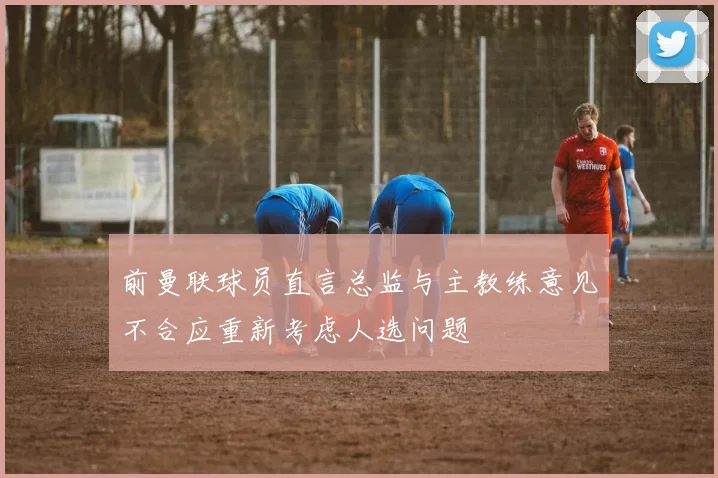 前曼联球员直言总监与主教练意见不合应重新考虑人选问题