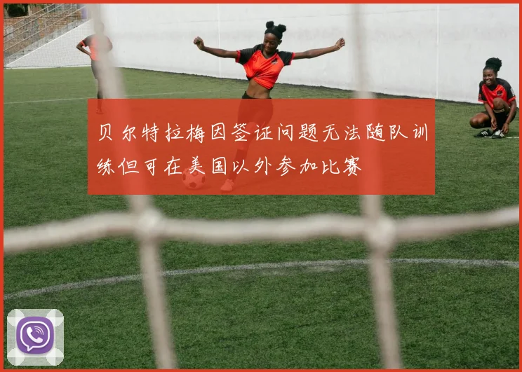 贝尔特拉梅因签证问题无法随队训练但可在美国以外参加比赛
