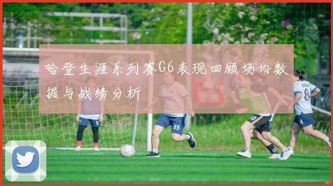 哈登生涯系列赛G6表现回顾场均数据与战绩分析