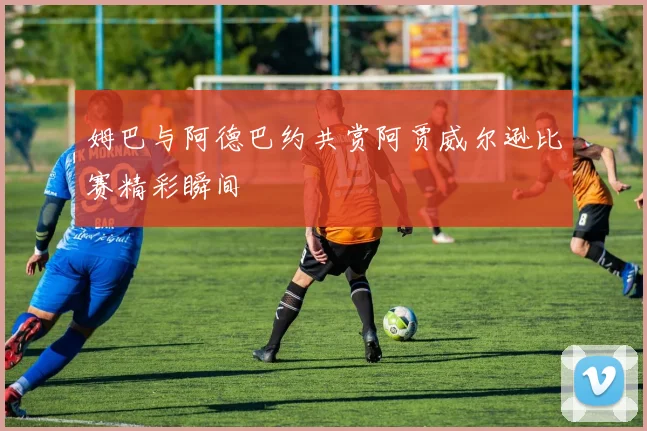 姆巴与阿德巴约共赏阿贾威尔逊比赛精彩瞬间