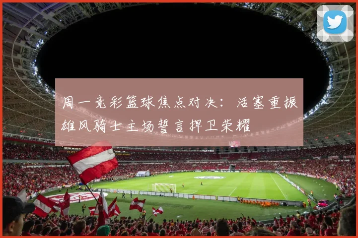 周一竞彩篮球焦点对决：活塞重振雄风骑士主场誓言捍卫荣耀