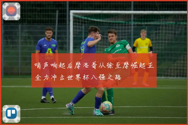 哨声响起后摩洛哥从徐至摩崛起正全力冲击世界杯八强之路