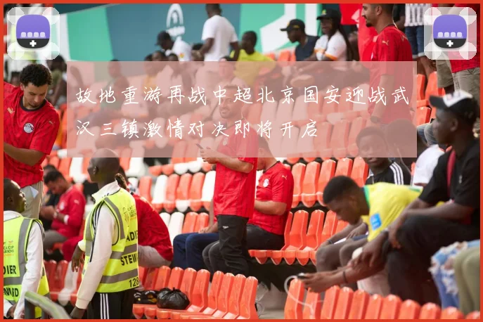 故地重游再战中超北京国安迎战武汉三镇激情对决即将开启