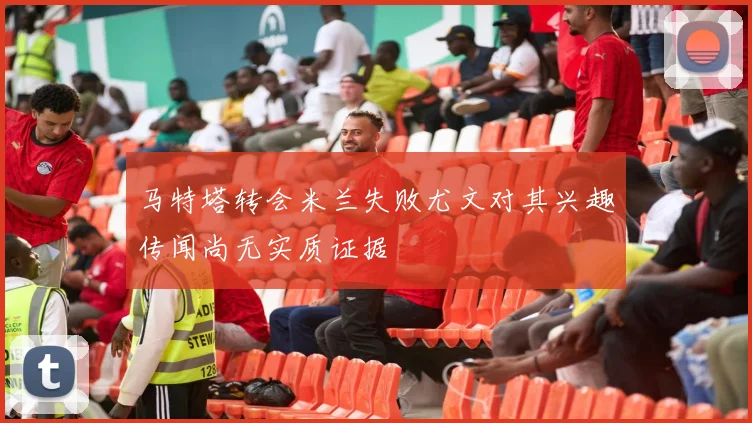 马特塔转会米兰失败尤文对其兴趣传闻尚无实质证据