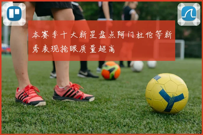 本赛季十大新星盘点阿门杜伦等新秀表现抢眼质量超高