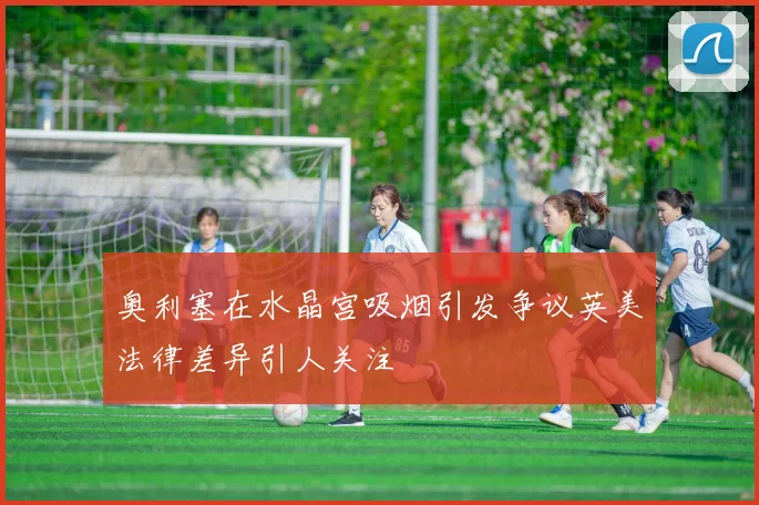 奥利塞在水晶宫吸烟引发争议英美法律差异引人关注