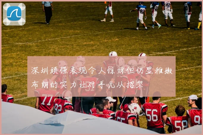 深圳顽强表现令人惊讶但仍显稚嫩布朗的实力让对手无从招架