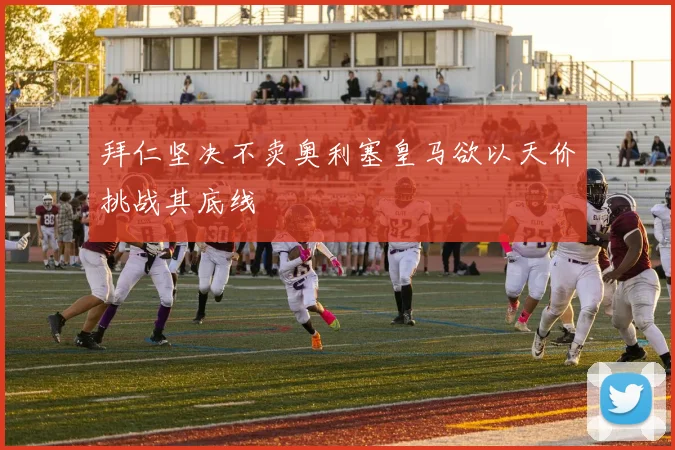拜仁坚决不卖奥利塞皇马欲以天价挑战其底线