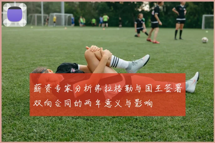 薪资专家分析弗拉格勒与国王签署双向合同的两年意义与影响