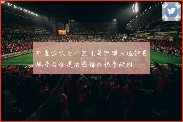 理查兹认为卡里克是理想人选但曼联是否会更换图赫尔仍存疑问